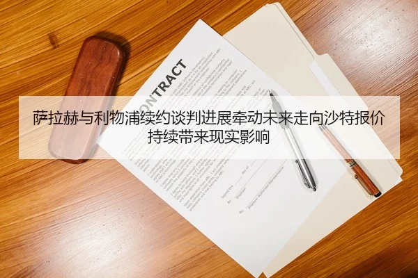 萨拉赫与利物浦续约谈判进展牵动未来走向沙特报价持续带来现实影响