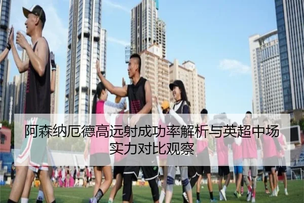 阿森纳厄德高远射成功率解析与英超中场实力对比观察