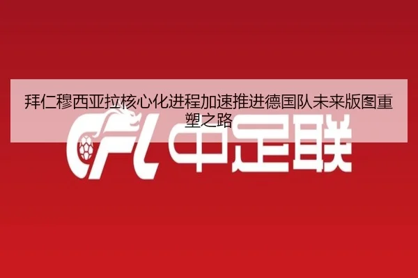拜仁穆西亚拉核心化进程加速推进德国队未来版图重塑之路