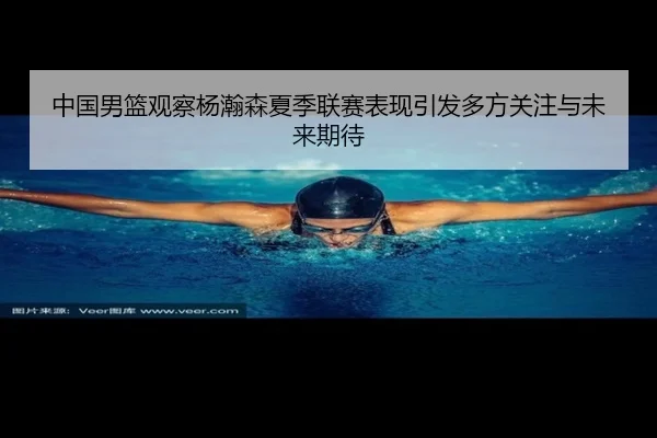 中国男篮观察杨瀚森夏季联赛表现引发多方关注与未来期待