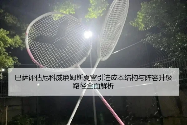 巴萨评估尼科威廉姆斯夏窗引进成本结构与阵容升级路径全面解析