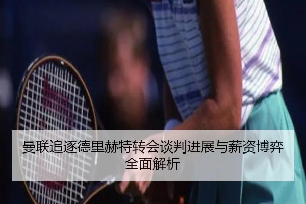 曼联追逐德里赫特转会谈判进展与薪资博弈全面解析