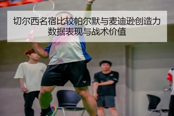 切尔西名宿比较帕尔默与麦迪逊创造力数据表现与战术价值