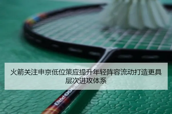 火箭关注申京低位策应提升年轻阵容流动打造更具层次进攻体系