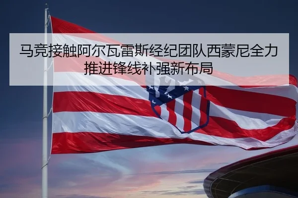马竞接触阿尔瓦雷斯经纪团队西蒙尼全力推进锋线补强新布局