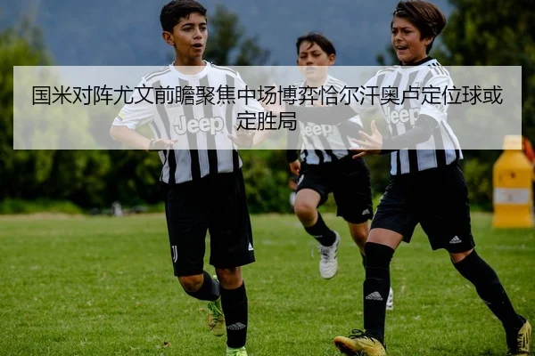 国米对阵尤文前瞻聚焦中场博弈恰尔汗奥卢定位球或定胜局